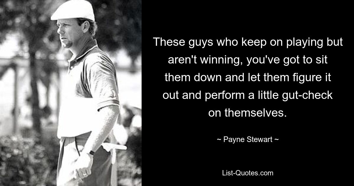 These guys who keep on playing but aren't winning, you've got to sit them down and let them figure it out and perform a little gut-check on themselves. — © Payne Stewart