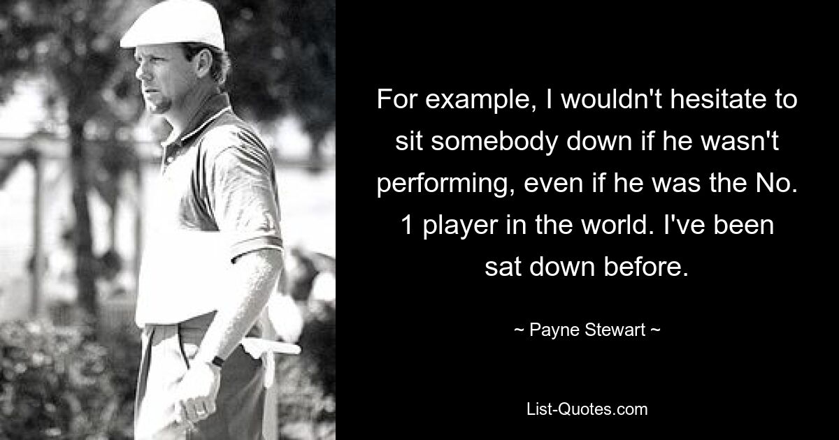 For example, I wouldn't hesitate to sit somebody down if he wasn't performing, even if he was the No. 1 player in the world. I've been sat down before. — © Payne Stewart