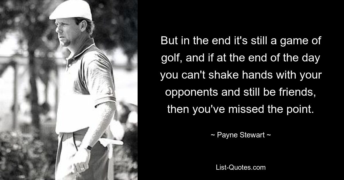 But in the end it's still a game of golf, and if at the end of the day you can't shake hands with your opponents and still be friends, then you've missed the point. — © Payne Stewart