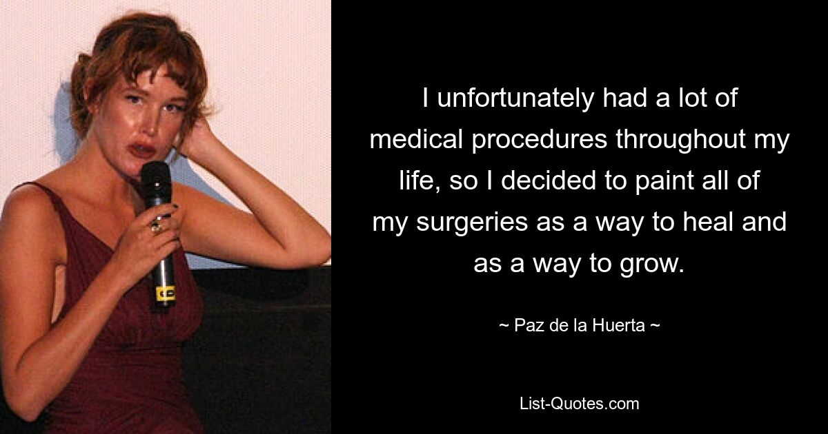 I unfortunately had a lot of medical procedures throughout my life, so I decided to paint all of my surgeries as a way to heal and as a way to grow. — © Paz de la Huerta