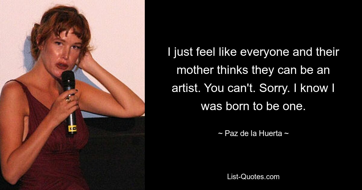 I just feel like everyone and their mother thinks they can be an artist. You can't. Sorry. I know I was born to be one. — © Paz de la Huerta