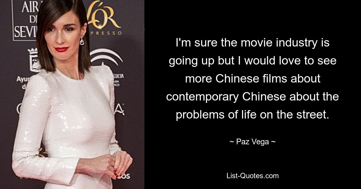 I'm sure the movie industry is going up but I would love to see more Chinese films about contemporary Chinese about the problems of life on the street. — © Paz Vega