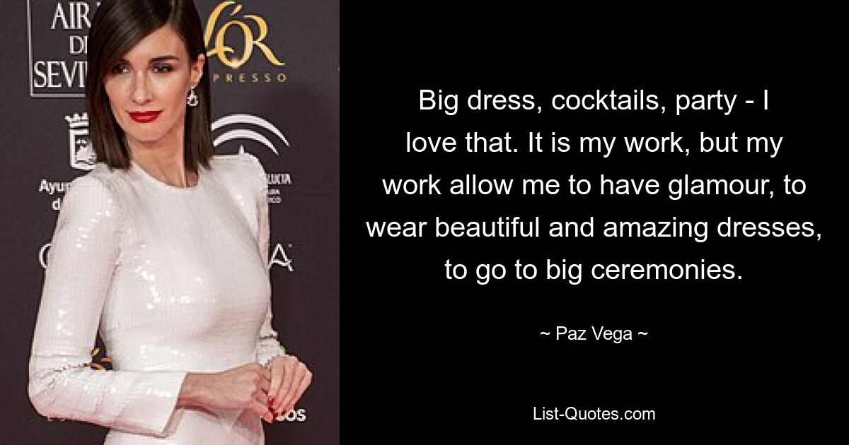 Big dress, cocktails, party - I love that. It is my work, but my work allow me to have glamour, to wear beautiful and amazing dresses, to go to big ceremonies. — © Paz Vega