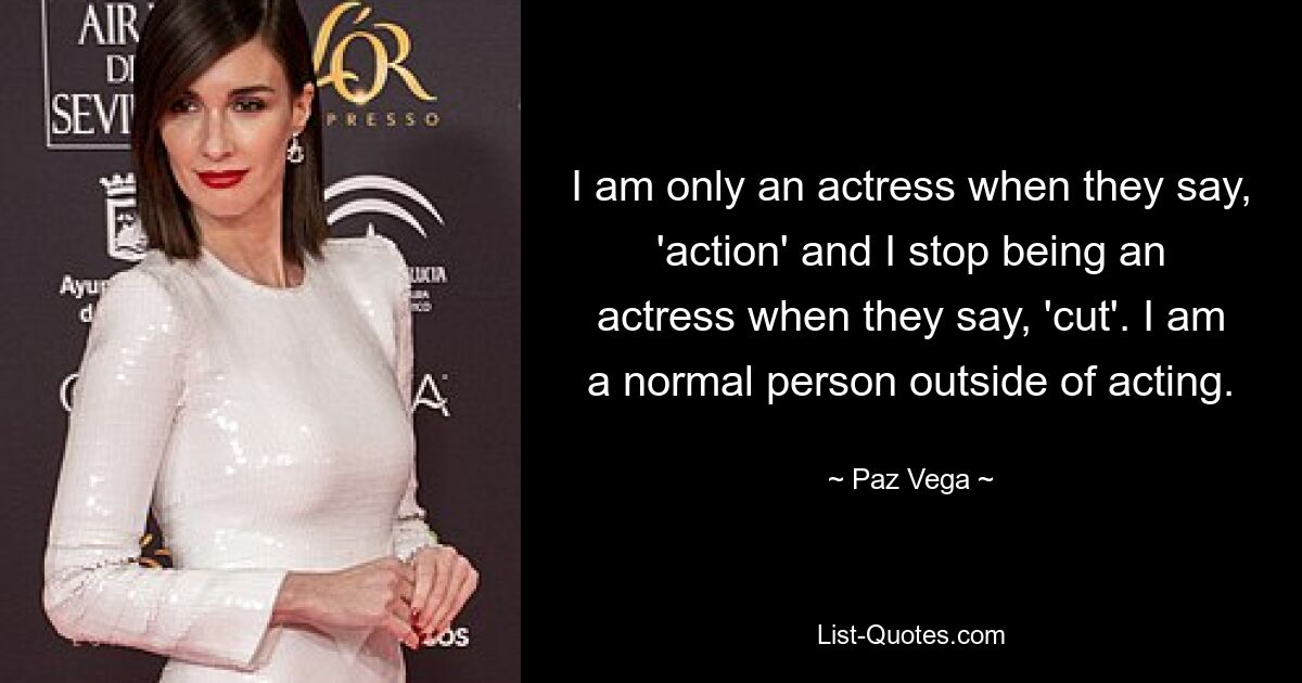 I am only an actress when they say, 'action' and I stop being an actress when they say, 'cut'. I am a normal person outside of acting. — © Paz Vega