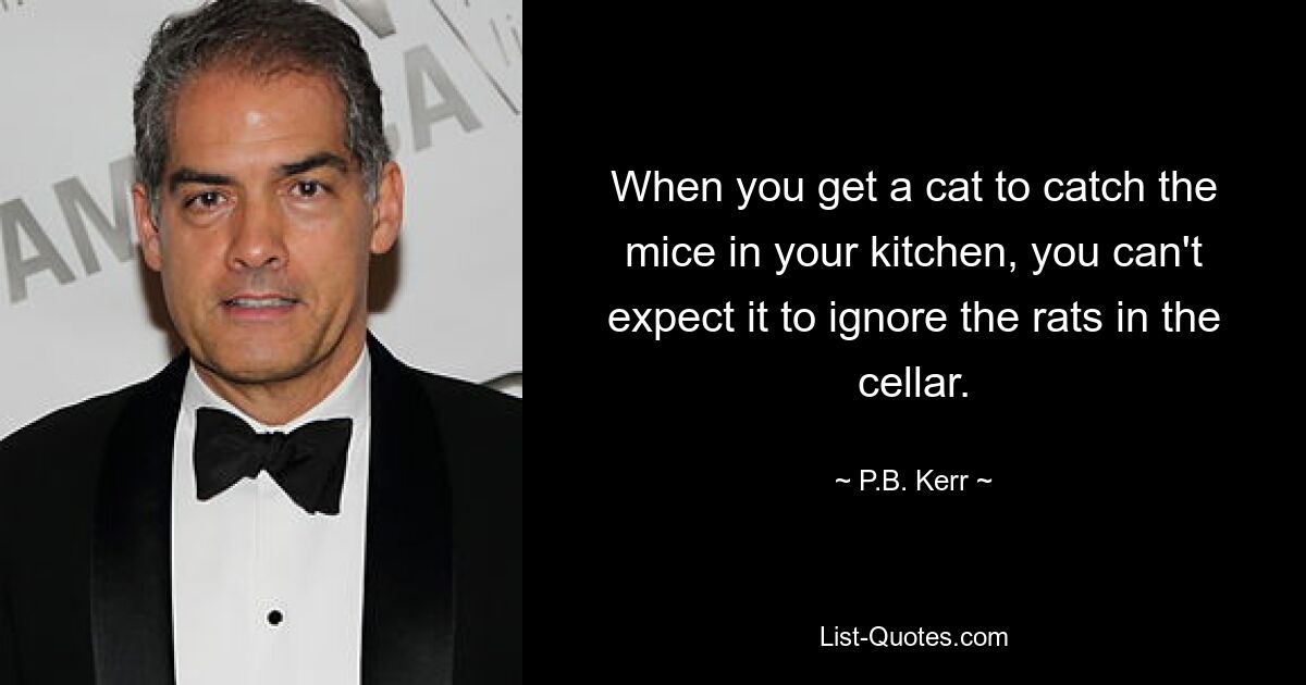 When you get a cat to catch the mice in your kitchen, you can't expect it to ignore the rats in the cellar. — © P.B. Kerr