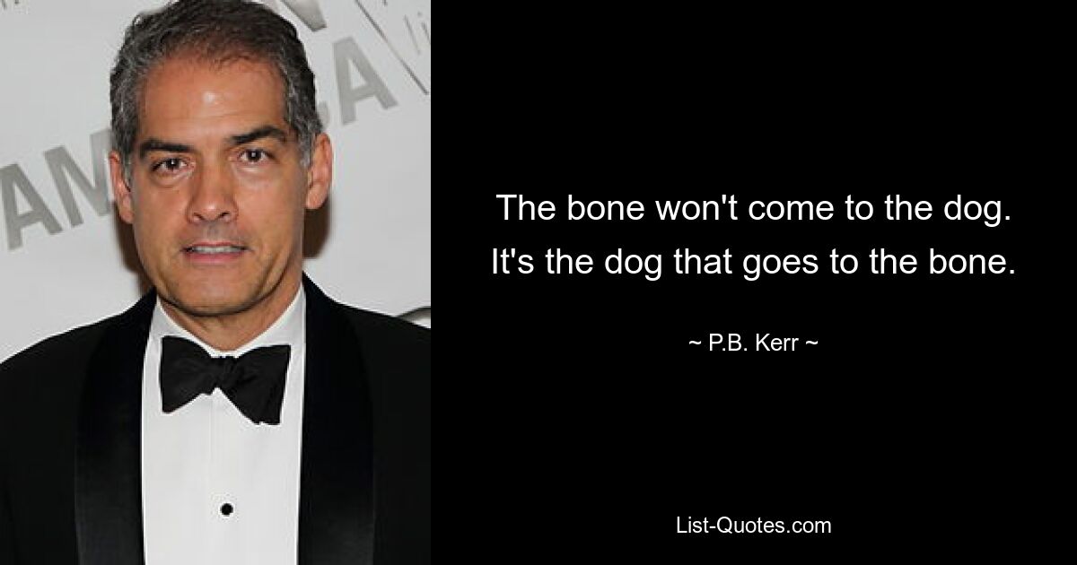 The bone won't come to the dog. It's the dog that goes to the bone. — © P.B. Kerr