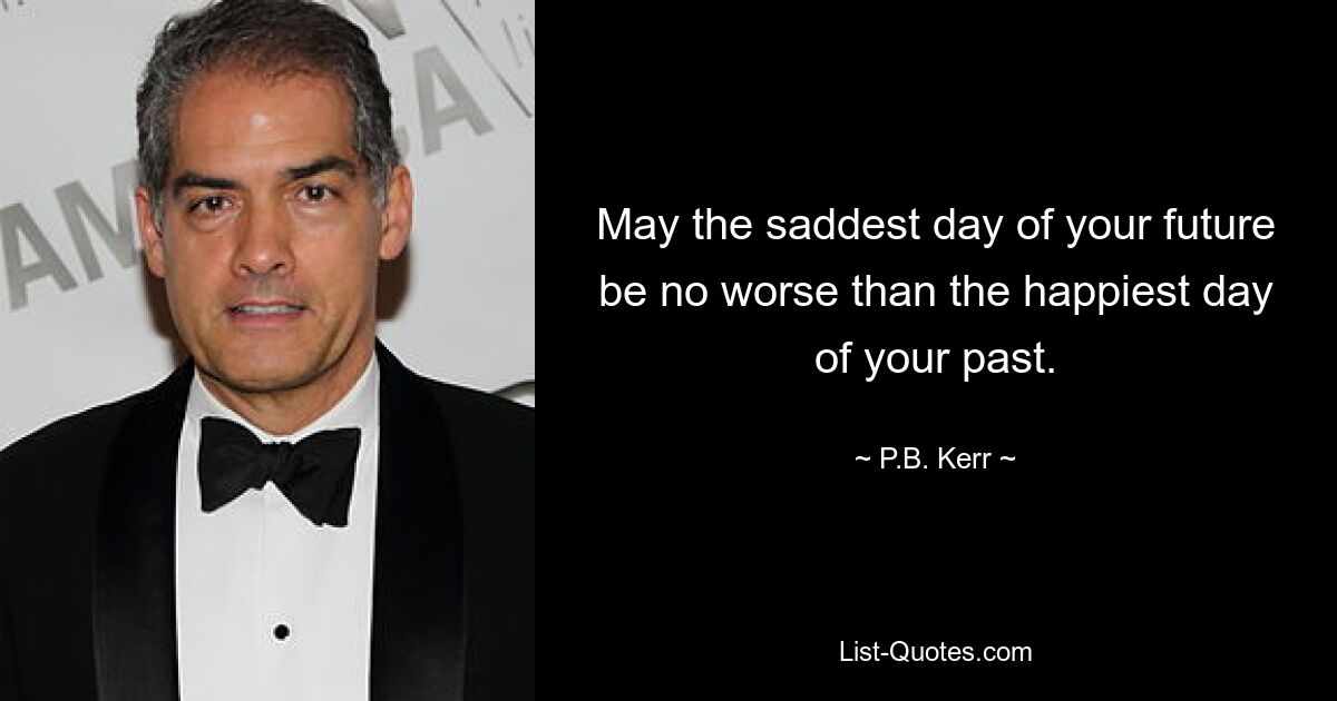 May the saddest day of your future be no worse than the happiest day of your past. — © P.B. Kerr