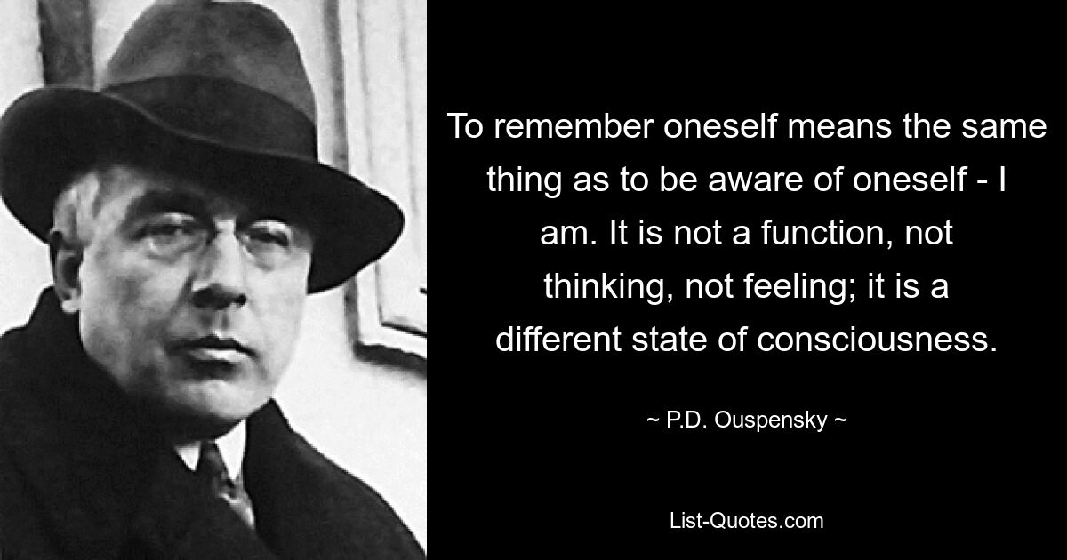 To remember oneself means the same thing as to be aware of oneself - I am. It is not a function, not thinking, not feeling; it is a different state of consciousness. — © P.D. Ouspensky