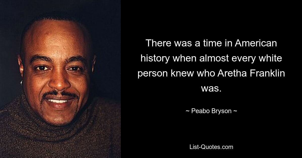 There was a time in American history when almost every white person knew who Aretha Franklin was. — © Peabo Bryson