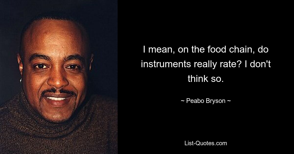 I mean, on the food chain, do instruments really rate? I don't think so. — © Peabo Bryson