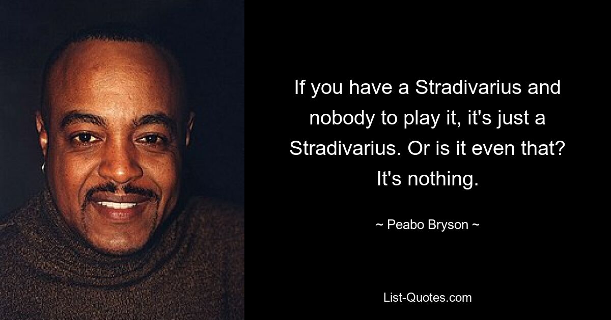 If you have a Stradivarius and nobody to play it, it's just a Stradivarius. Or is it even that? It's nothing. — © Peabo Bryson