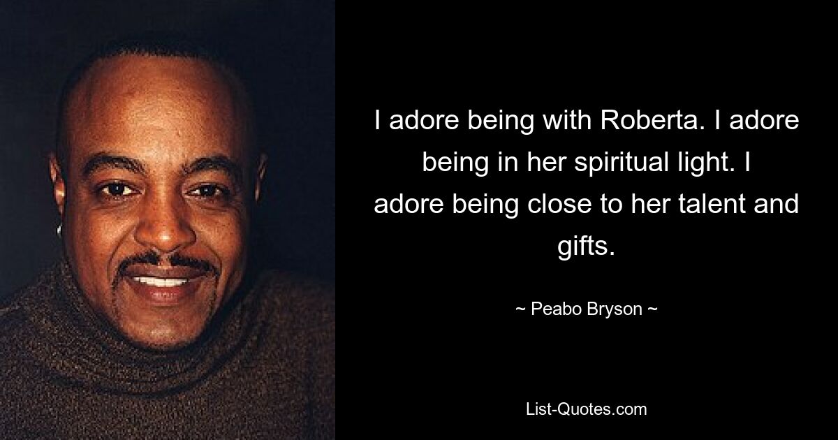 I adore being with Roberta. I adore being in her spiritual light. I adore being close to her talent and gifts. — © Peabo Bryson