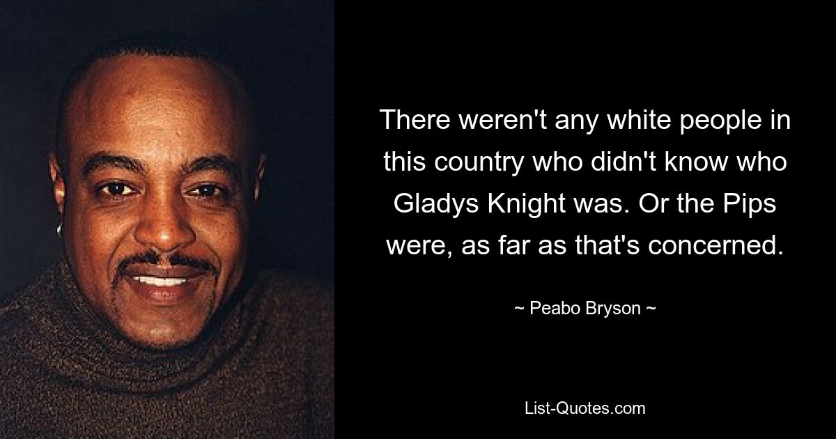 There weren't any white people in this country who didn't know who Gladys Knight was. Or the Pips were, as far as that's concerned. — © Peabo Bryson