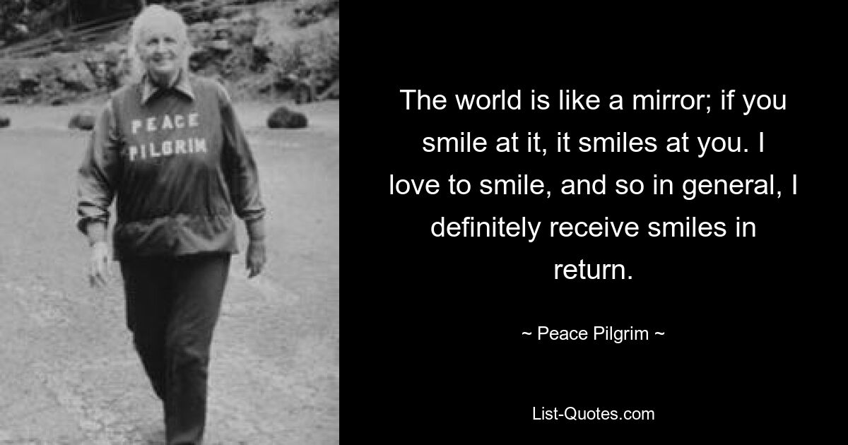 The world is like a mirror; if you smile at it, it smiles at you. I love to smile, and so in general, I definitely receive smiles in return. — © Peace Pilgrim