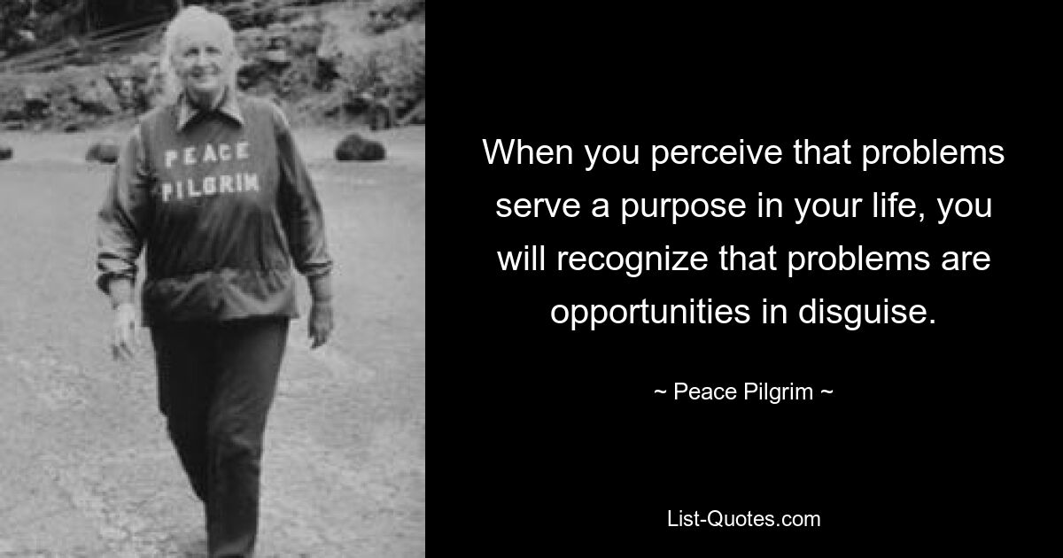 When you perceive that problems serve a purpose in your life, you will recognize that problems are opportunities in disguise. — © Peace Pilgrim