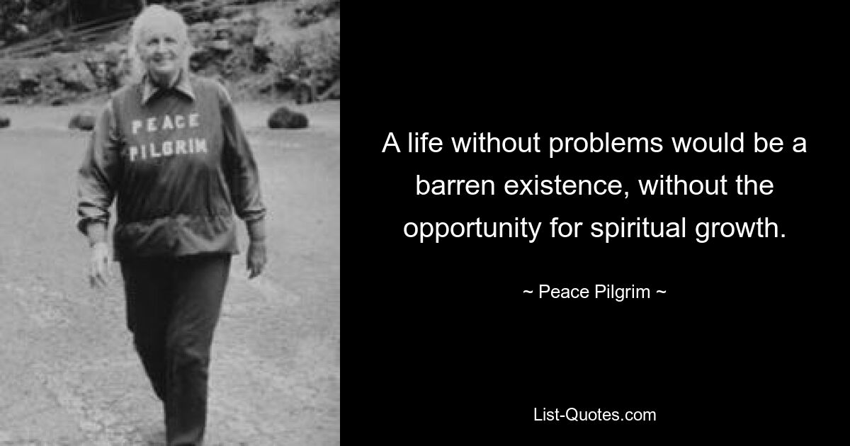 A life without problems would be a barren existence, without the opportunity for spiritual growth. — © Peace Pilgrim