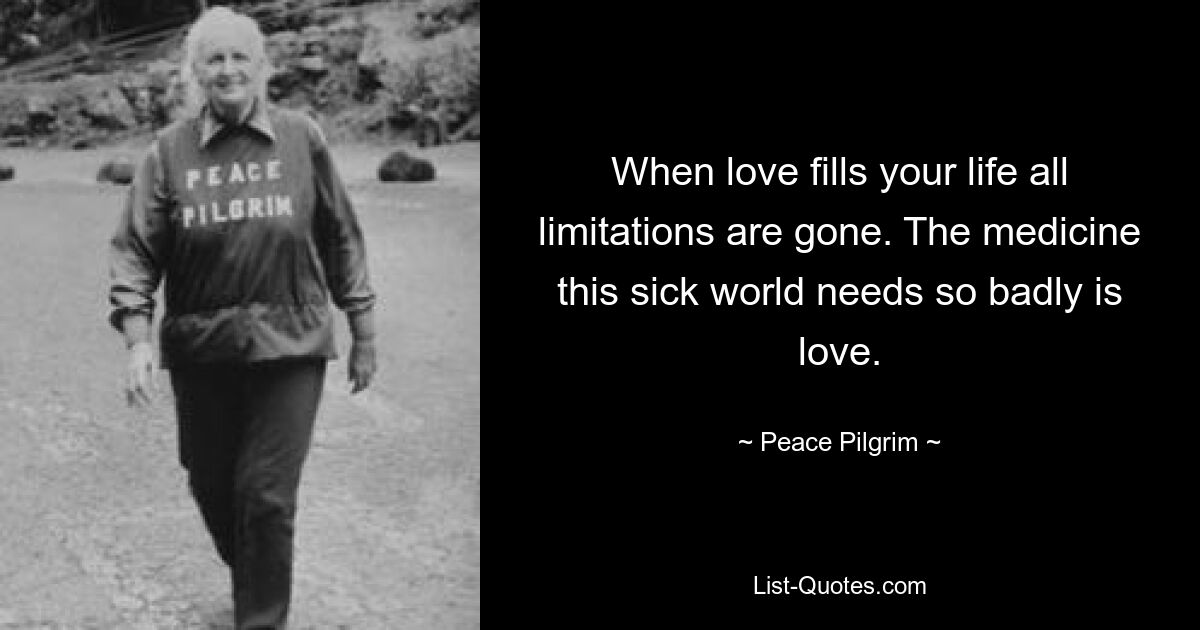 When love fills your life all limitations are gone. The medicine this sick world needs so badly is love. — © Peace Pilgrim