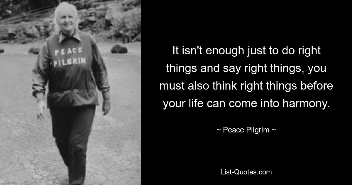 It isn't enough just to do right things and say right things, you must also think right things before your life can come into harmony. — © Peace Pilgrim