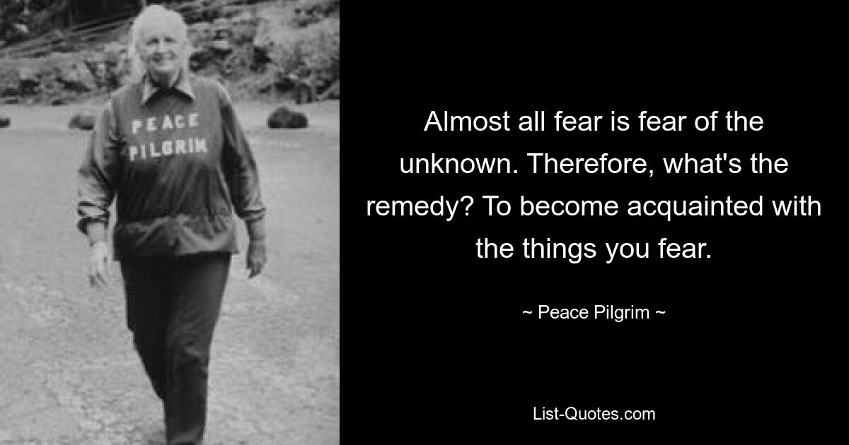 Almost all fear is fear of the unknown. Therefore, what's the remedy? To become acquainted with the things you fear. — © Peace Pilgrim