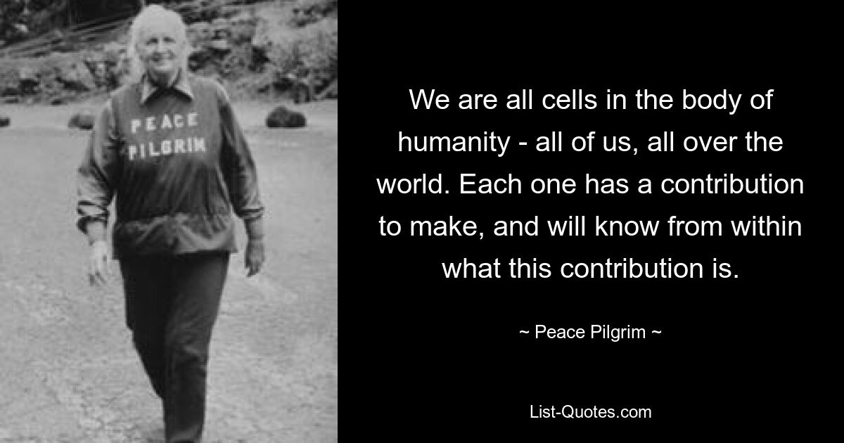 We are all cells in the body of humanity - all of us, all over the world. Each one has a contribution to make, and will know from within what this contribution is. — © Peace Pilgrim