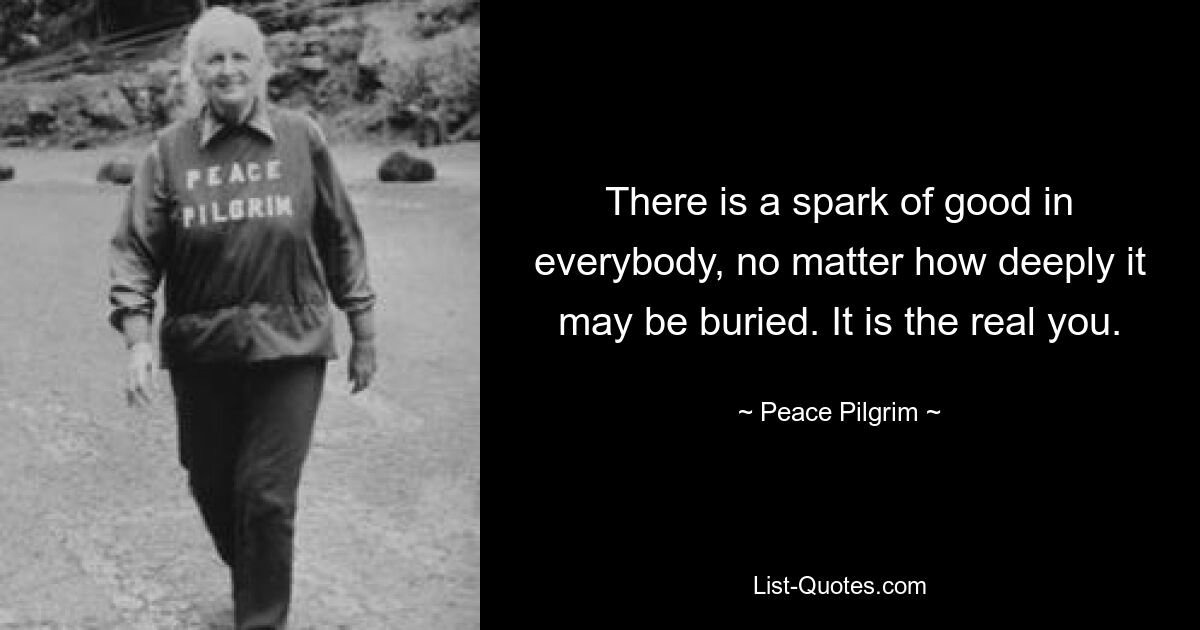 There is a spark of good in everybody, no matter how deeply it may be buried. It is the real you. — © Peace Pilgrim