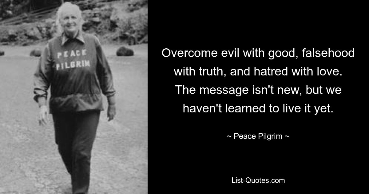 Overcome evil with good, falsehood with truth, and hatred with love. The message isn't new, but we haven't learned to live it yet. — © Peace Pilgrim