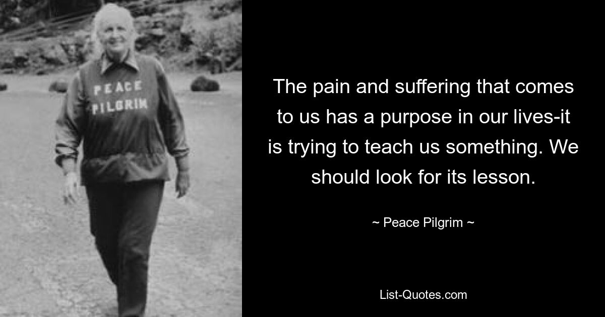 The pain and suffering that comes to us has a purpose in our lives-it is trying to teach us something. We should look for its lesson. — © Peace Pilgrim