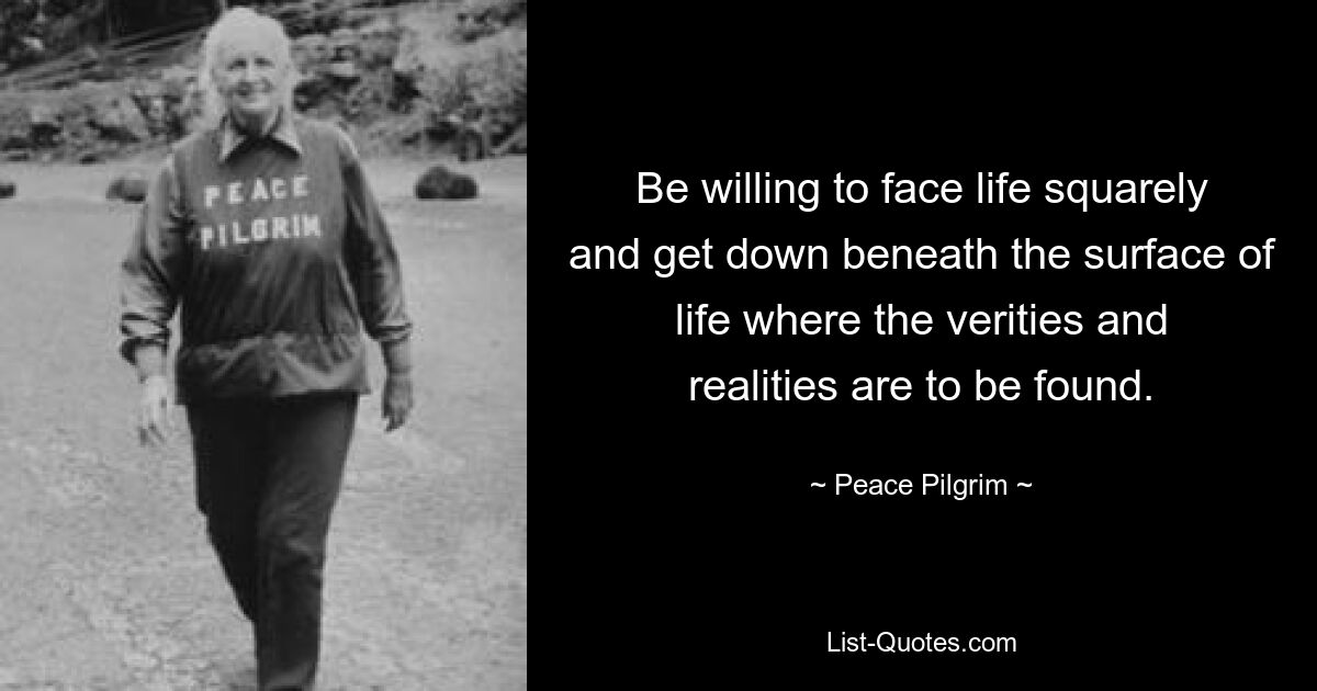 Be willing to face life squarely and get down beneath the surface of life where the verities and realities are to be found. — © Peace Pilgrim