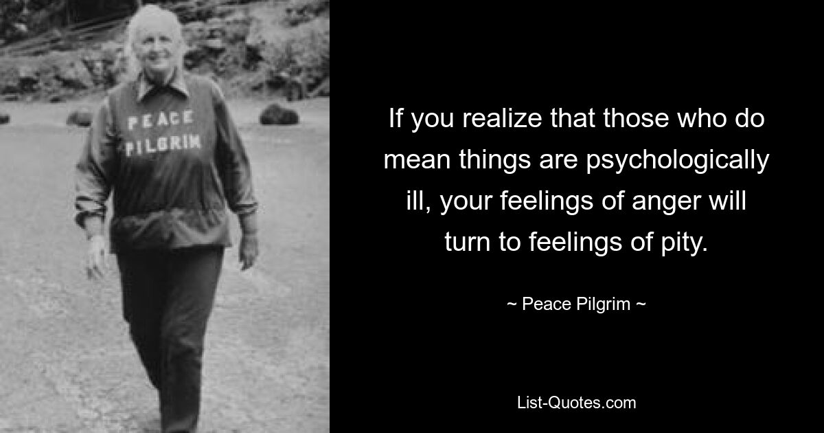 If you realize that those who do mean things are psychologically ill, your feelings of anger will turn to feelings of pity. — © Peace Pilgrim