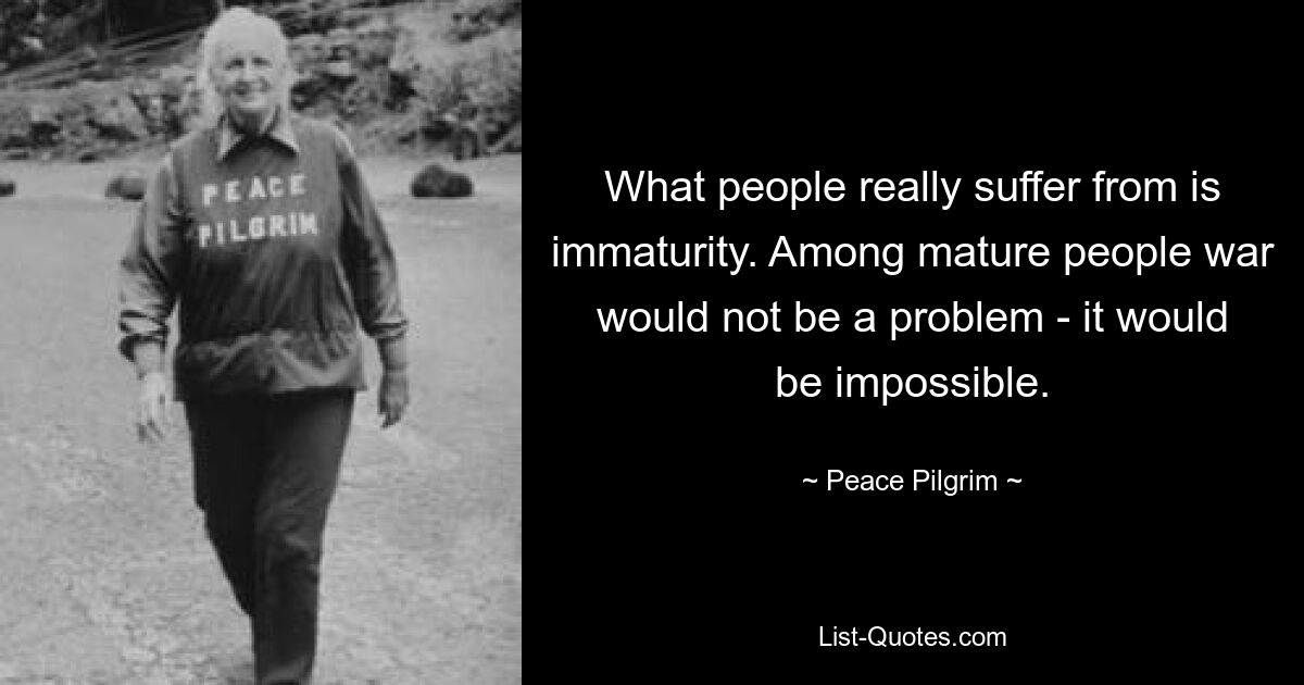 What people really suffer from is immaturity. Among mature people war would not be a problem - it would be impossible. — © Peace Pilgrim