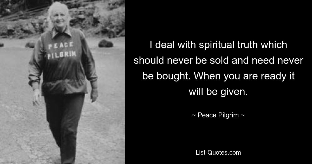 I deal with spiritual truth which should never be sold and need never be bought. When you are ready it will be given. — © Peace Pilgrim