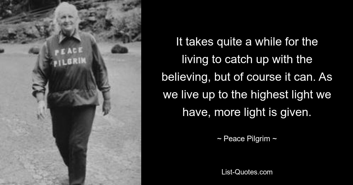 It takes quite a while for the living to catch up with the believing, but of course it can. As we live up to the highest light we have, more light is given. — © Peace Pilgrim