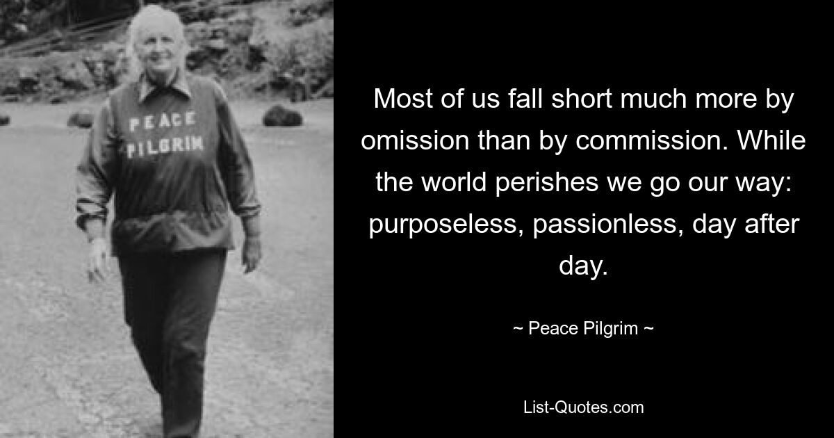 Most of us fall short much more by omission than by commission. While the world perishes we go our way: purposeless, passionless, day after day. — © Peace Pilgrim