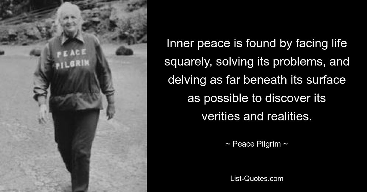 Inner peace is found by facing life squarely, solving its problems, and delving as far beneath its surface as possible to discover its verities and realities. — © Peace Pilgrim