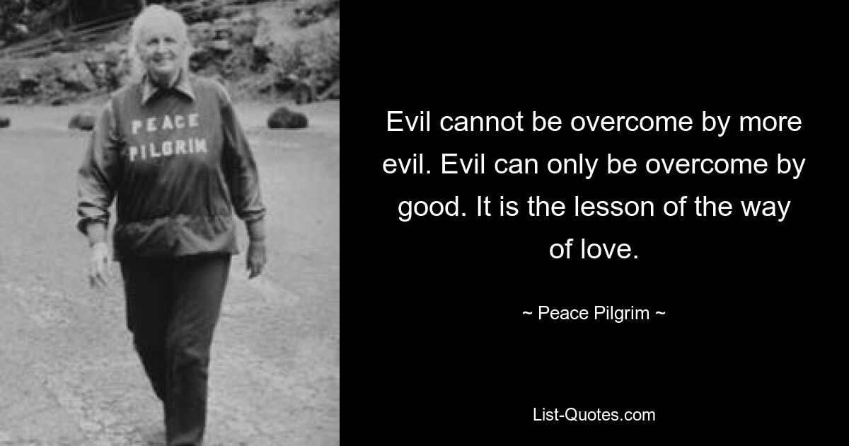 Evil cannot be overcome by more evil. Evil can only be overcome by good. It is the lesson of the way of love. — © Peace Pilgrim