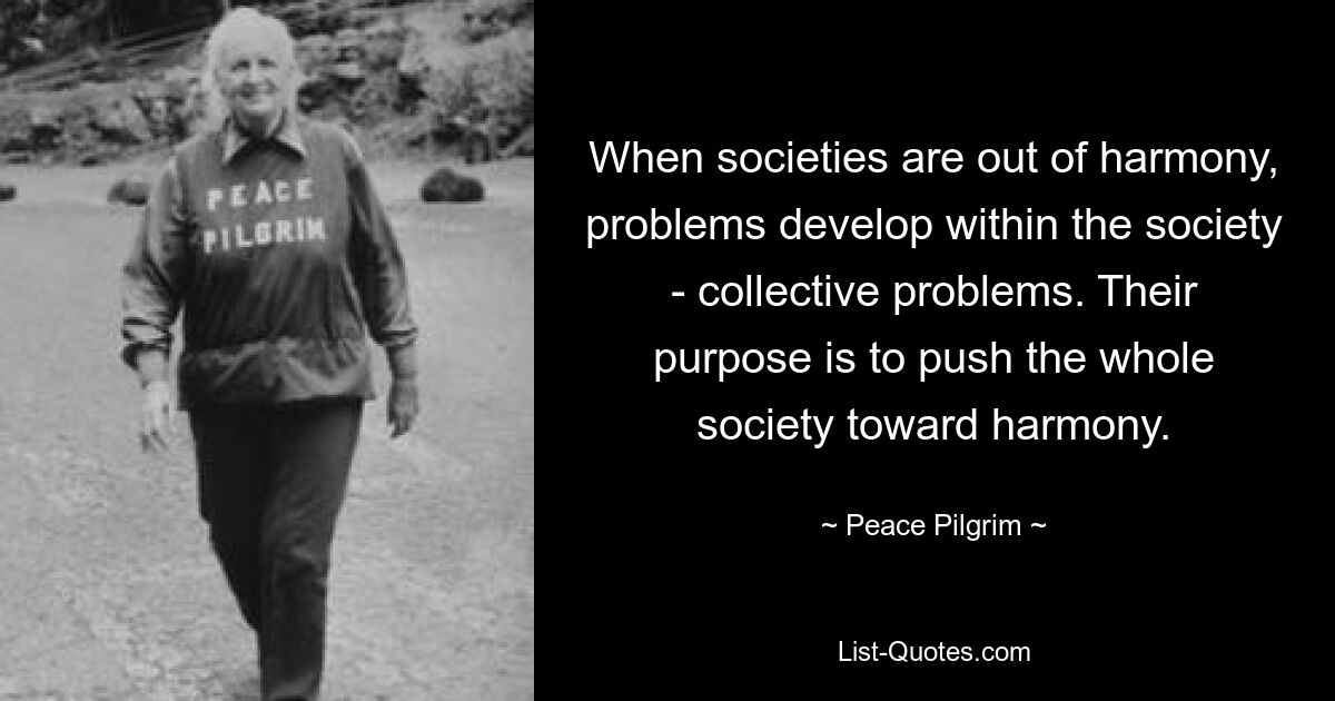 When societies are out of harmony, problems develop within the society - collective problems. Their purpose is to push the whole society toward harmony. — © Peace Pilgrim