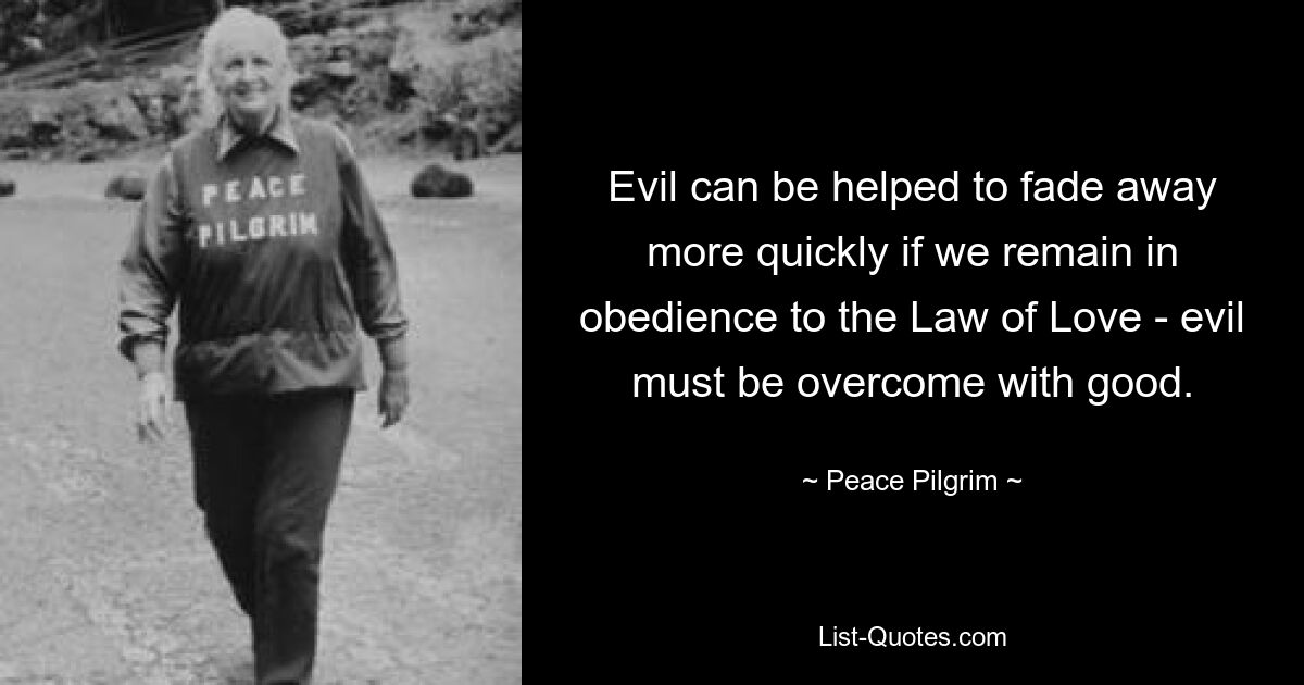 Evil can be helped to fade away more quickly if we remain in obedience to the Law of Love - evil must be overcome with good. — © Peace Pilgrim