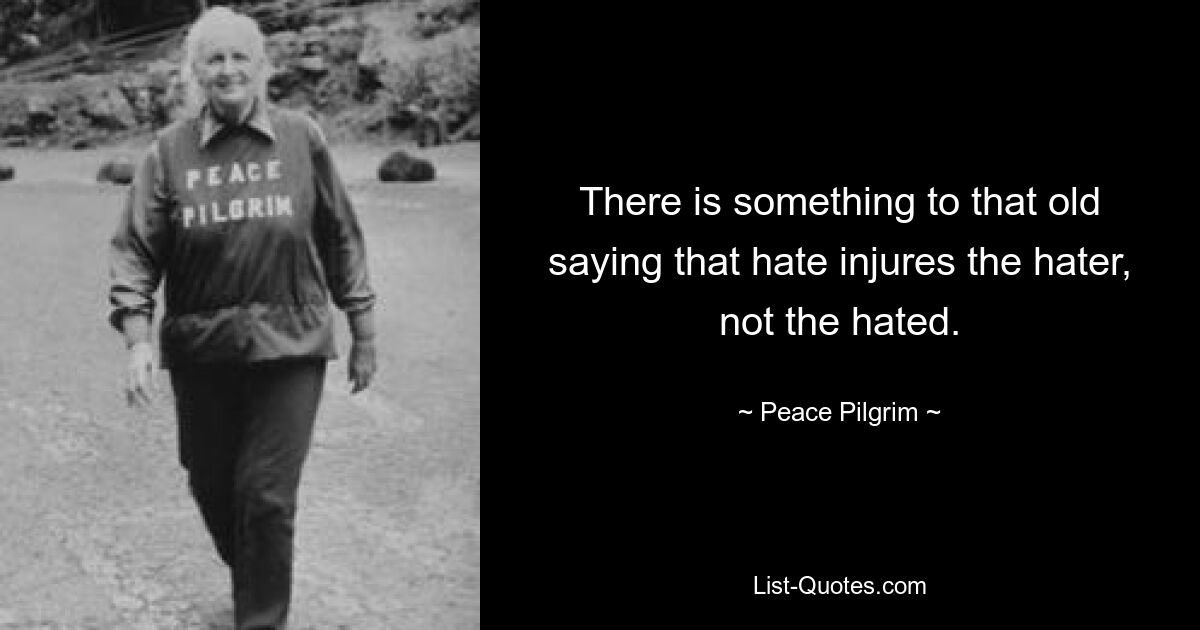 There is something to that old saying that hate injures the hater, not the hated. — © Peace Pilgrim