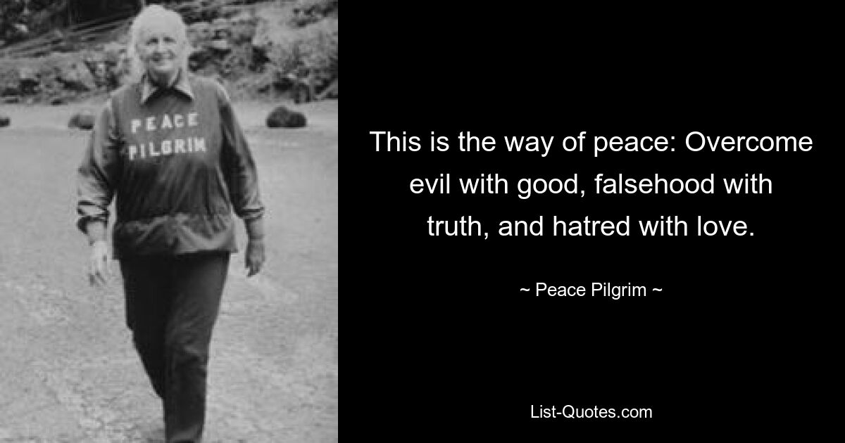 This is the way of peace: Overcome evil with good, falsehood with truth, and hatred with love. — © Peace Pilgrim