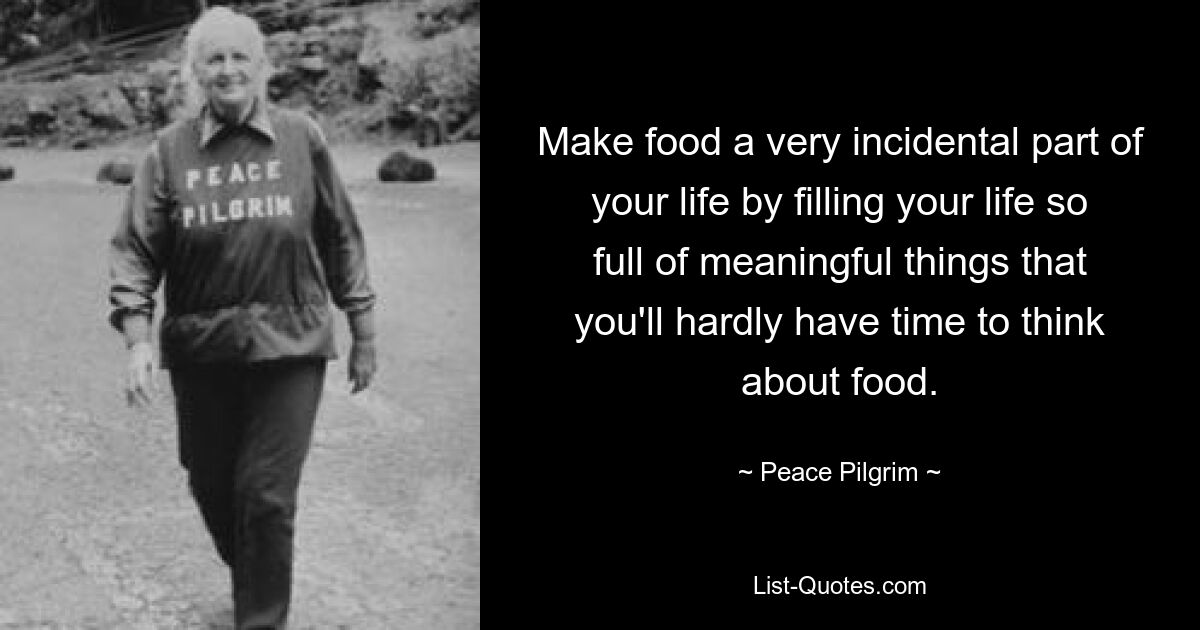 Make food a very incidental part of your life by filling your life so full of meaningful things that you'll hardly have time to think about food. — © Peace Pilgrim