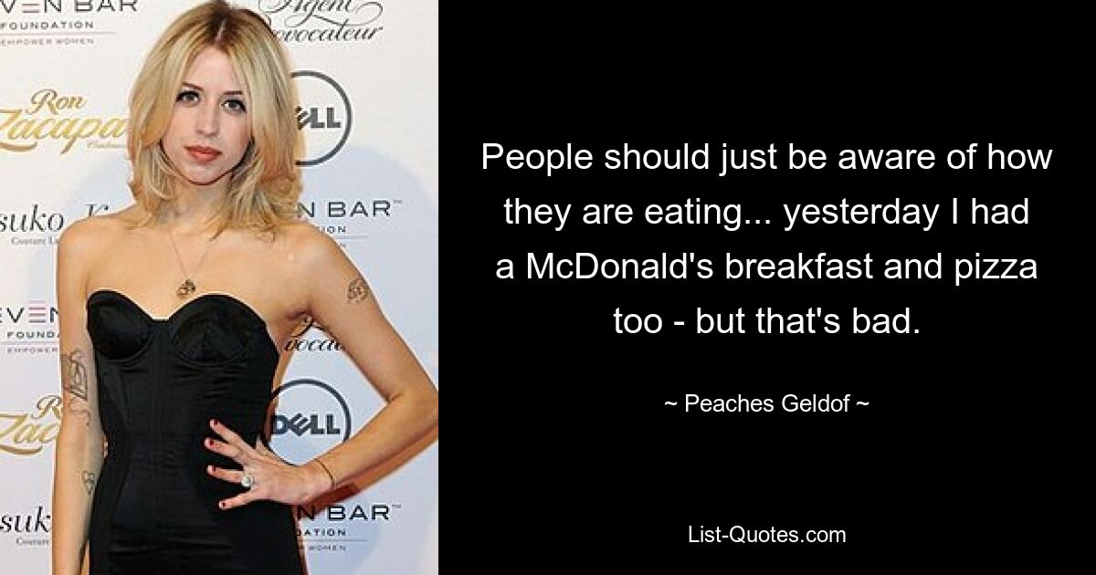 People should just be aware of how they are eating... yesterday I had a McDonald's breakfast and pizza too - but that's bad. — © Peaches Geldof