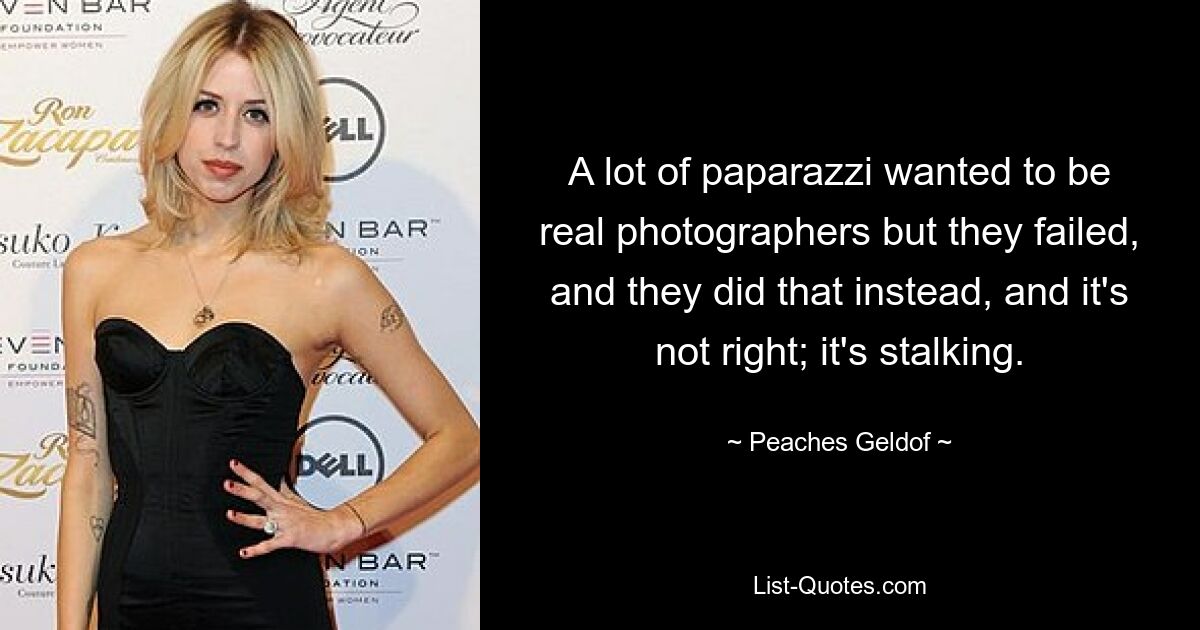 A lot of paparazzi wanted to be real photographers but they failed, and they did that instead, and it's not right; it's stalking. — © Peaches Geldof