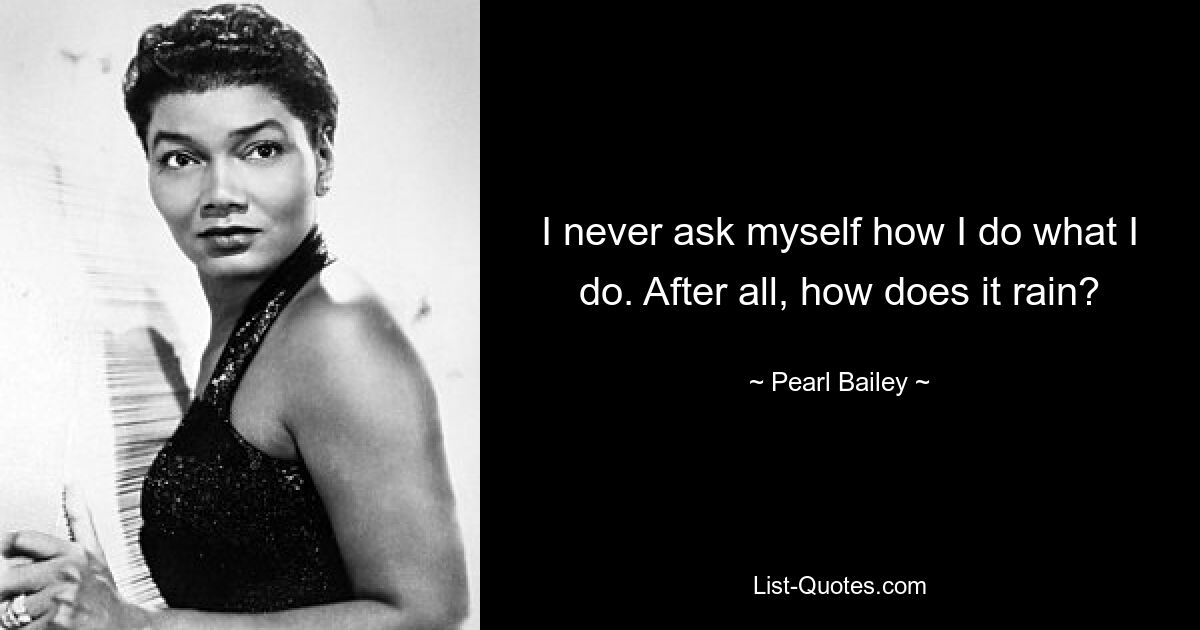 I never ask myself how I do what I do. After all, how does it rain? — © Pearl Bailey