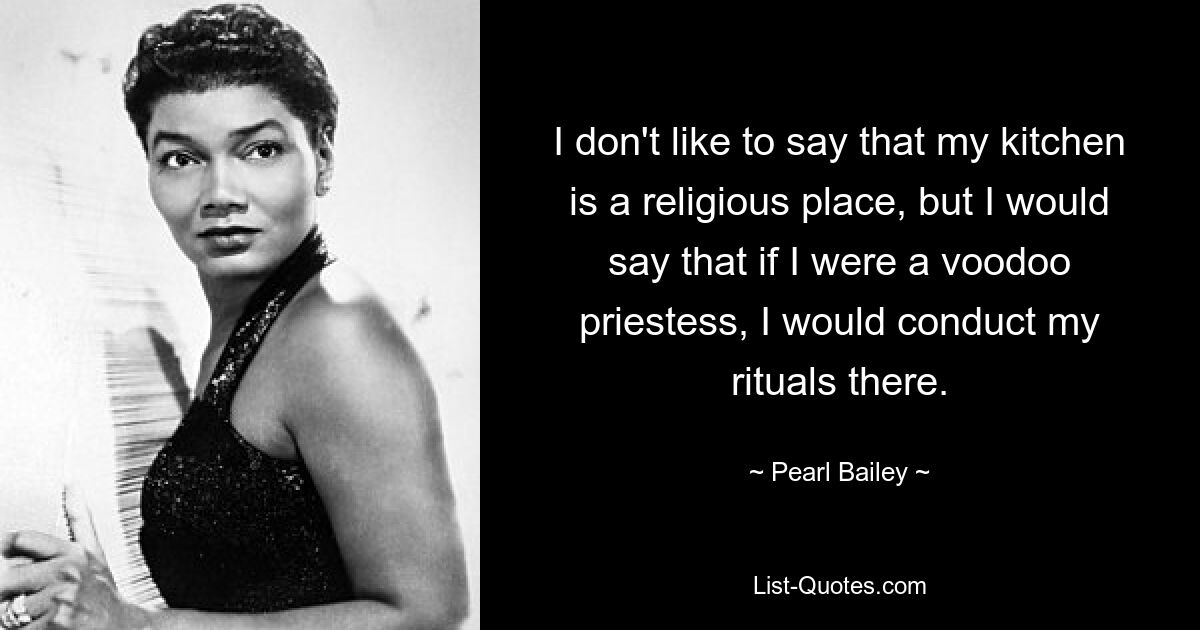 I don't like to say that my kitchen is a religious place, but I would say that if I were a voodoo priestess, I would conduct my rituals there. — © Pearl Bailey