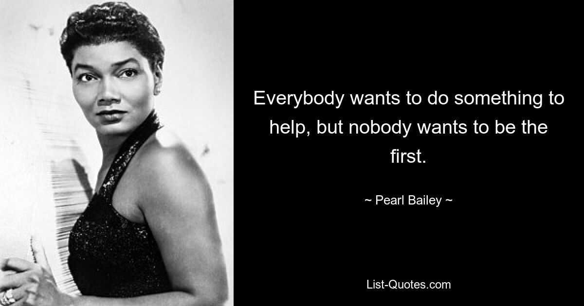 Everybody wants to do something to help, but nobody wants to be the first. — © Pearl Bailey