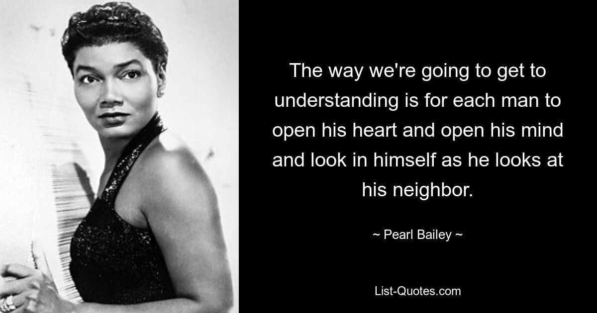 The way we're going to get to understanding is for each man to open his heart and open his mind and look in himself as he looks at his neighbor. — © Pearl Bailey