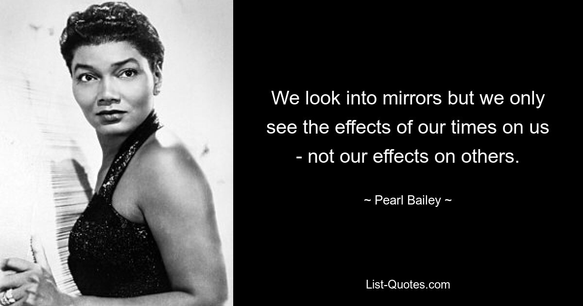 We look into mirrors but we only see the effects of our times on us - not our effects on others. — © Pearl Bailey