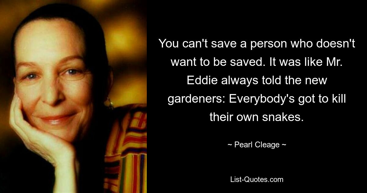 You can't save a person who doesn't want to be saved. It was like Mr. Eddie always told the new gardeners: Everybody's got to kill their own snakes. — © Pearl Cleage