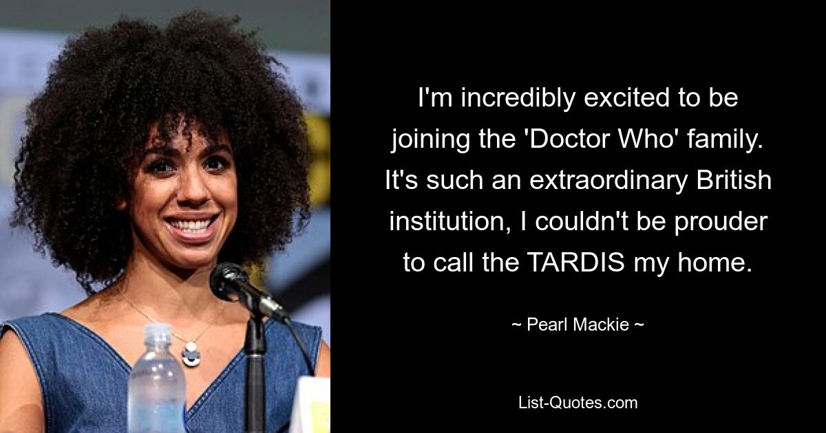 I'm incredibly excited to be joining the 'Doctor Who' family. It's such an extraordinary British institution, I couldn't be prouder to call the TARDIS my home. — © Pearl Mackie