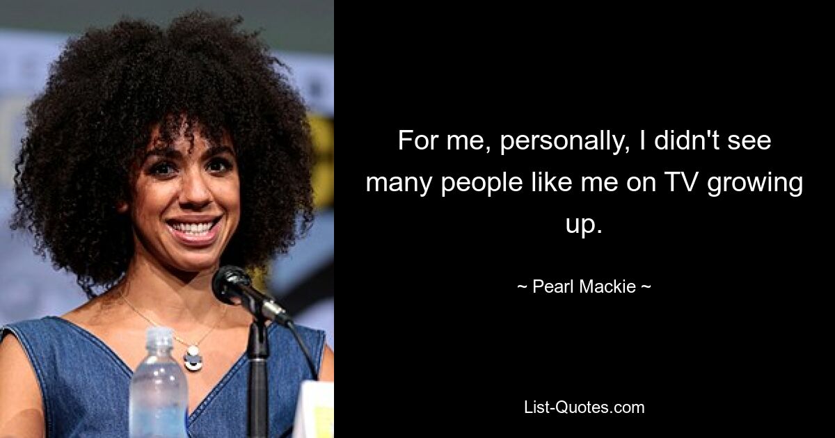 For me, personally, I didn't see many people like me on TV growing up. — © Pearl Mackie